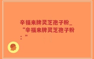 辛福来牌灵芝孢子粉_“辛福来牌灵芝孢子粉：”