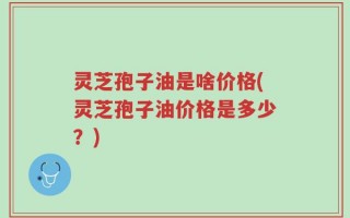 灵芝孢子油是啥价格(灵芝孢子油价格是多少？)