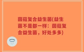茵菇复合益生菌(益生菌不是都一样：茵菇复合益生菌，好处多多)
