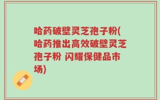 哈药破壁灵芝孢子粉(哈药推出高效破壁灵芝孢子粉 闪耀保健品市场)