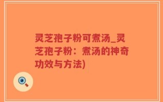 灵芝孢子粉可煮汤_灵芝孢子粉：煮汤的神奇功效与方法)