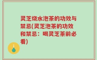 灵芝烧水泡茶的功效与禁忌(灵芝泡茶的功效和禁忌：喝灵芝茶前必看)