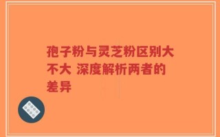 孢子粉与灵芝粉区别大不大 深度解析两者的差异