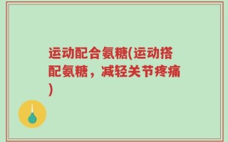 运动配合氨糖(运动搭配氨糖，减轻关节疼痛)