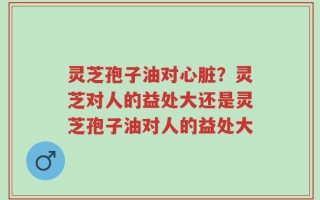灵芝孢子油对心脏？灵芝对人的益处大还是灵芝孢子油对人的益处大