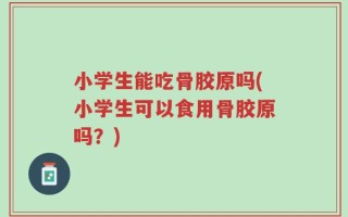 小学生能吃骨胶原吗(小学生可以食用骨胶原吗？)