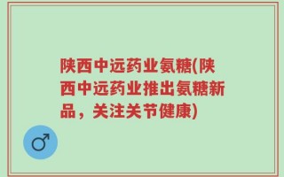 陕西中远药业氨糖(陕西中远药业推出氨糖新品，关注关节健康)