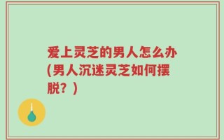 爱上灵芝的男人怎么办(男人沉迷灵芝如何摆脱？)