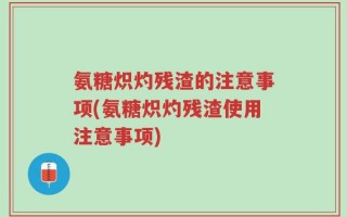 氨糖炽灼残渣的注意事项(氨糖炽灼残渣使用注意事项)