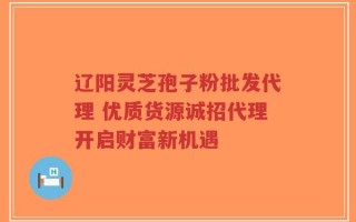 辽阳灵芝孢子粉批发代理 优质货源诚招代理开启财富新机遇