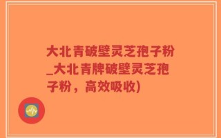 大北青破壁灵芝孢子粉_大北青牌破壁灵芝孢子粉，高效吸收)
