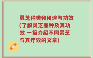 灵芝种类和用途与功效(了解灵芝品种及其功效 一篇介绍不同灵芝与其疗效的文章)