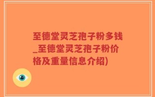 至德堂灵芝孢子粉多钱_至德堂灵芝孢子粉价格及重量信息介绍)
