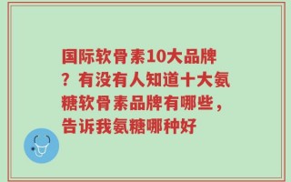 国际软骨素10大品牌？有没有人知道十大氨糖软骨素品牌有哪些，告诉我氨糖哪种好