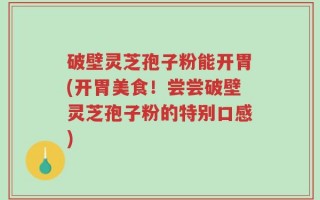 破壁灵芝孢子粉能开胃(开胃美食！尝尝破壁灵芝孢子粉的特别口感)