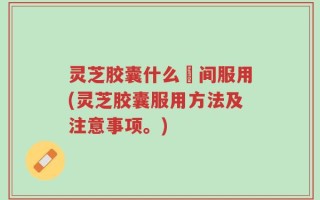 灵芝胶囊什么吋间服用(灵芝胶囊服用方法及注意事项。)