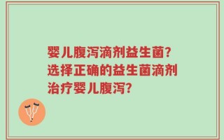 婴儿腹泻滴剂益生菌？选择正确的益生菌滴剂治疗婴儿腹泻？