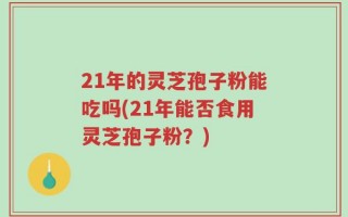 21年的灵芝孢子粉能吃吗(21年能否食用灵芝孢子粉？)