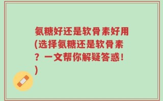 氨糖好还是软骨素好用(选择氨糖还是软骨素？一文帮你解疑答惑！)