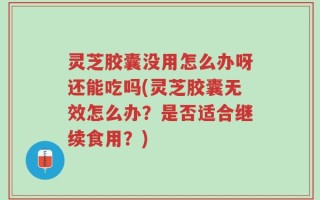 灵芝胶囊没用怎么办呀还能吃吗(灵芝胶囊无效怎么办？是否适合继续食用？)