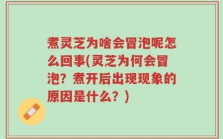 煮灵芝为啥会冒泡呢怎么回事(灵芝为何会冒泡？煮开后出现现象的原因是什么？)