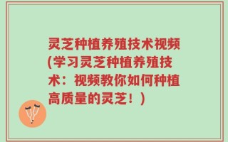 灵芝种植养殖技术视频(学习灵芝种植养殖技术：视频教你如何种植高质量的灵芝！)