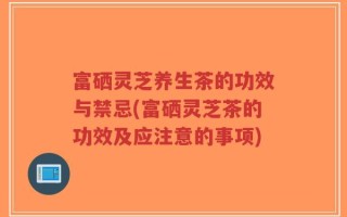 富硒灵芝养生茶的功效与禁忌(富硒灵芝茶的功效及应注意的事项)
