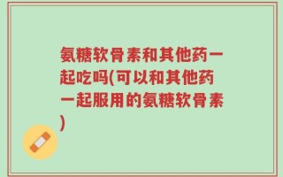 氨糖软骨素和其他药一起吃吗(可以和其他药一起服用的氨糖软骨素)
