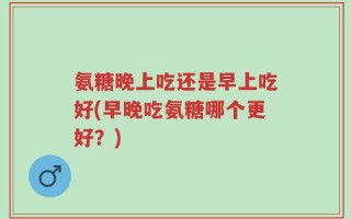 氨糖晚上吃还是早上吃好(早晚吃氨糖哪个更好？)