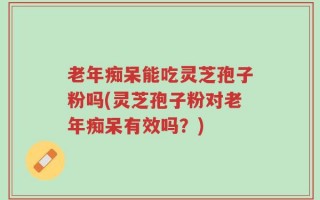 老年痴呆能吃灵芝孢子粉吗(灵芝孢子粉对老年痴呆有效吗？)