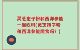 灵芝孢子粉和西洋参能一起吃吗(灵芝孢子粉和西洋参能同食吗？)