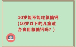 10岁能不能吃氨糖钙(10岁以下的儿童适合食用氨糖钙吗？)