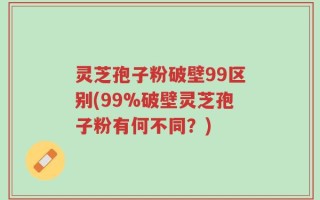 灵芝孢子粉破壁99区别(99%破壁灵芝孢子粉有何不同？)