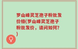 罗山峰灵芝孢子粉批发价格(罗山峰灵芝孢子粉批发价，请问如何？)