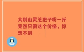 大别山灵芝孢子粉一斤竟然只需这个价格，你想不到