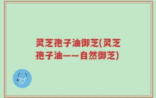 灵芝孢子油御芝(灵芝孢子油——自然御芝)