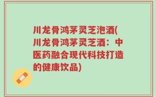 川龙骨鸿茅灵芝泡酒(川龙骨鸿茅灵芝酒：中医药融合现代科技打造的健康饮品)