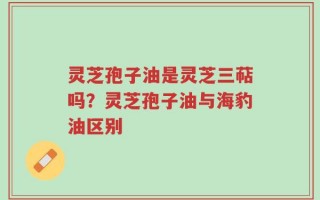 灵芝孢子油是灵芝三萜吗？灵芝孢子油与海豹油区别