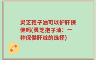 灵芝孢子油可以护肝保健吗(灵芝孢子油：一种保健肝脏的选择)
