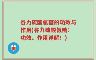 谷力硫酸氨糖的功效与作用(谷力硫酸氨糖：功效、作用详解！)