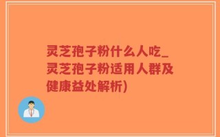 灵芝孢子粉什么人吃_灵芝孢子粉适用人群及健康益处解析)