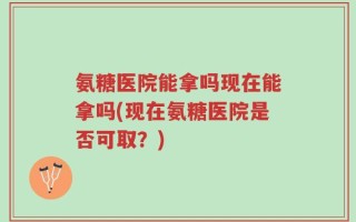氨糖医院能拿吗现在能拿吗(现在氨糖医院是否可取？)
