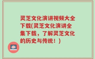 灵芝文化演讲视频大全下载(灵芝文化演讲全集下载，了解灵芝文化的历史与传统！)