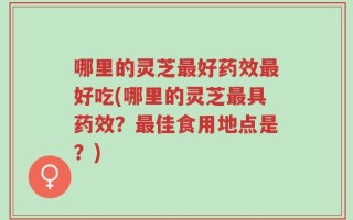 哪里的灵芝最好药效最好吃(哪里的灵芝最具药效？最佳食用地点是？)