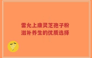 雷允上康灵芝孢子粉 滋补养生的优质选择