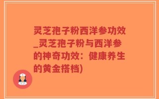 灵芝孢子粉西洋参功效_灵芝孢子粉与西洋参的神奇功效：健康养生的黄金搭档)