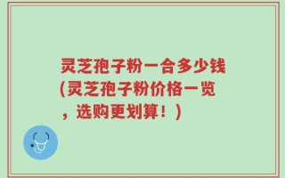 灵芝孢子粉一合多少钱(灵芝孢子粉价格一览，选购更划算！)