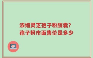 浓缩灵芝孢子粉胶囊？孢子粉市面售价是多少