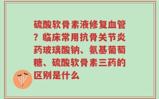硫酸软骨素液修复血管？临床常用抗骨关节炎药玻璃酸钠、氨基葡萄糖、硫酸软骨素三药的区别是什么