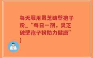 每天服用灵芝破壁孢子粉_“每日一剂，灵芝破壁孢子粉助力健康”)